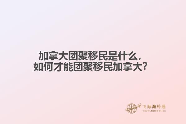加拿大團(tuán)聚移民是什么，如何才能團(tuán)聚移民加拿大？