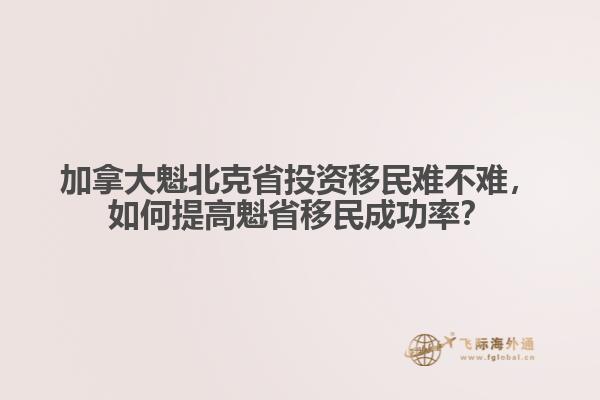 加拿大魁北克省投資移民難不難，如何提高魁省移民成功率？