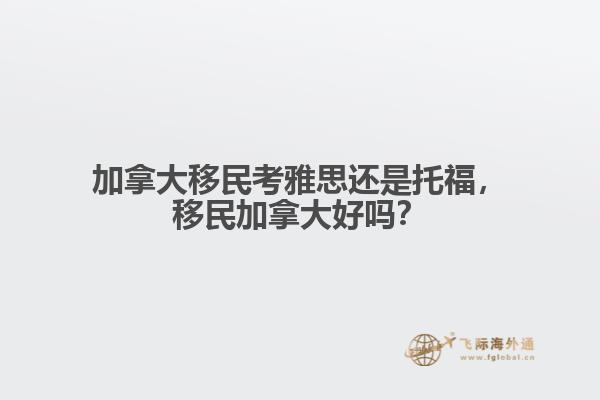 加拿大移民考雅思還是托福，移民加拿大好嗎？