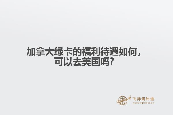 加拿大綠卡的福利待遇如何，可以去美國嗎？