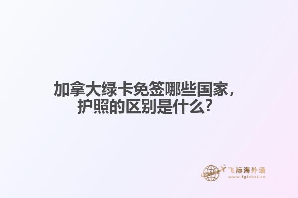 加拿大綠卡免簽?zāi)男﹪?guó)家，護(hù)照的區(qū)別是什么？