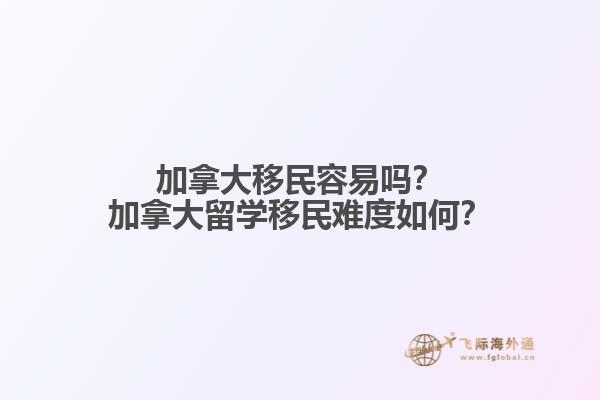 加拿大移民容易嗎？加拿大留學移民難度如何？