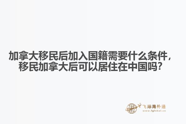 加拿大移民后加入國籍需要什么條件，移民加拿大后可以居住在中國嗎？