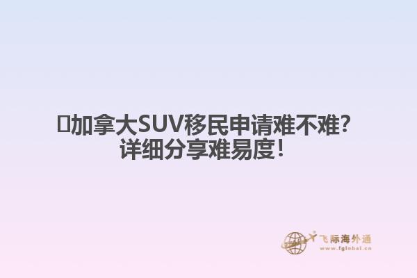?加拿大SUV移民申請(qǐng)難不難？詳細(xì)分享難易度！
