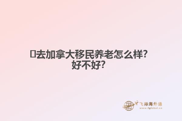 ?去加拿大移民養(yǎng)老怎么樣？好不好？