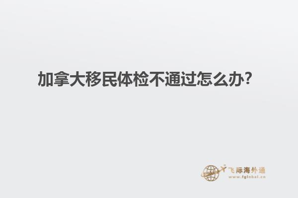 加拿大移民體檢不通過(guò)怎么辦？