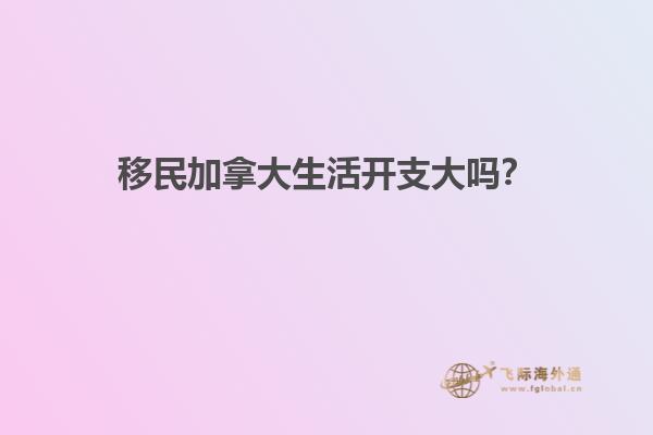 移民加拿大生活開支大嗎？