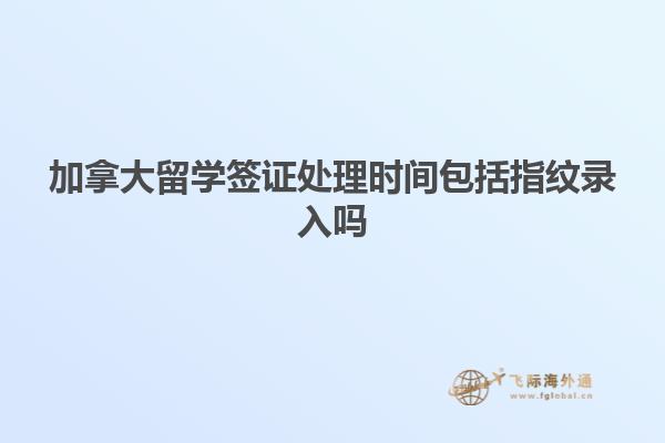 加拿大留學簽證處理時間包括指紋錄入嗎