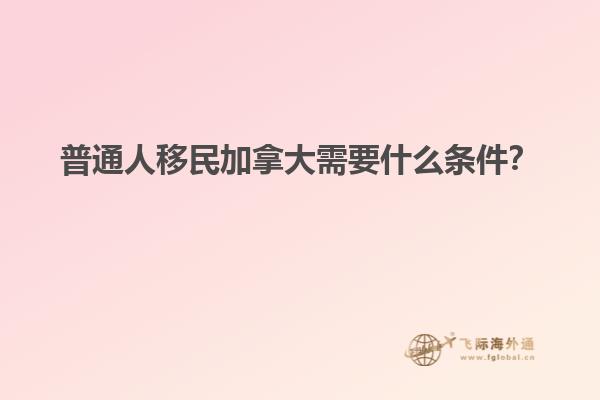 普通人移民加拿大需要什么條件？
