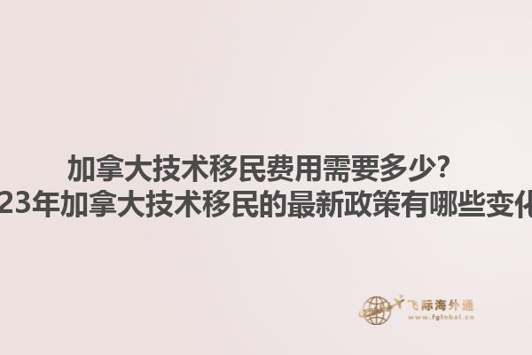 加拿大技術(shù)移民費用需要多少？2023年加拿大技術(shù)移民的最新政策有哪些變化？1.jpg