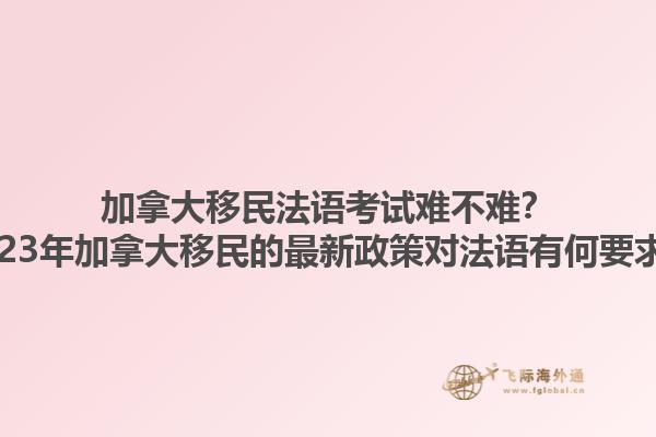 加拿大移民法語考試難不難？2023年加拿大移民的最新政策對法語有何要求？