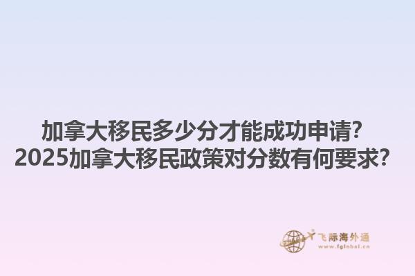 加拿大移民多少分才能成功申請(qǐng)？2025加拿大移民政策對(duì)分?jǐn)?shù)有何要求？1.jpg