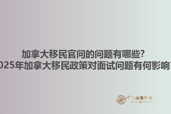 加拿大移民官問的問題有哪些？2025年加拿大移民政策對(duì)面試問題有何影響？