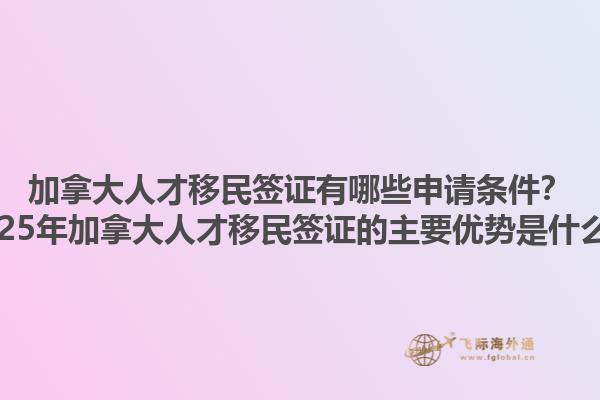 加拿大人才移民簽證有哪些申請條件？2025年加拿大人才移民簽證的主要優(yōu)勢是什么？1.jpg