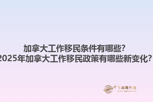 加拿大工作移民條件有哪些？2025年加拿大工作移民政策有哪些新變化？1.jpg
