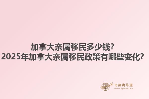 加拿大親屬移民多少錢？2025年加拿大親屬移民政策有哪些變化？1.jpg