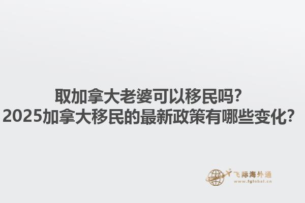 取加拿大老婆可以移民嗎？2025加拿大移民的最新政策有哪些變化？1.jpg
