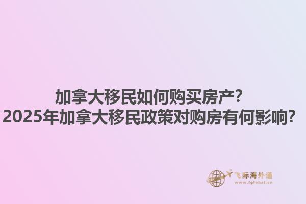 加拿大移民如何購(gòu)買房產(chǎn)？2025年加拿大移民政策對(duì)購(gòu)房有何影響？1.jpg