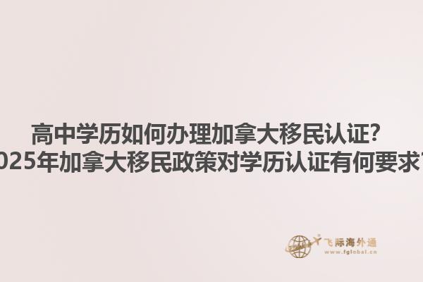 高中學歷如何辦理加拿大移民認證？2025年加拿大移民政策對學歷認證有何要求？1.jpg