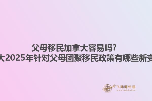 父母移民加拿大容易嗎？加拿大2025年針對父母團聚移民政策有哪些新變化？1.jpg